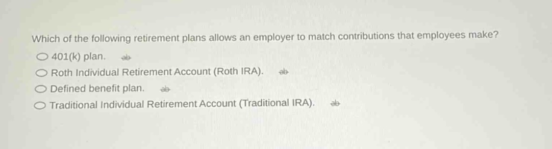 which of the following retirement plans allows an employer to match contributions that employees make?\n401(k) plan.\nroth individual retirement account (roth ira).\ndefined benefit plan.\ntraditional individual retirement account (traditional ira).