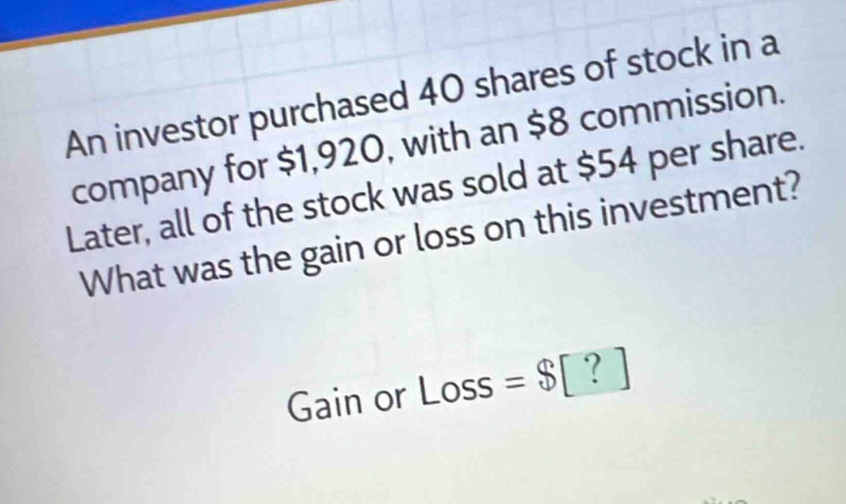 an investor purchased 40 shares of stock in a company for $1,920, with an $8 commission. later, all of the stock was sold at $54 per share. what was the gain or loss on this investment? gain or loss = $?