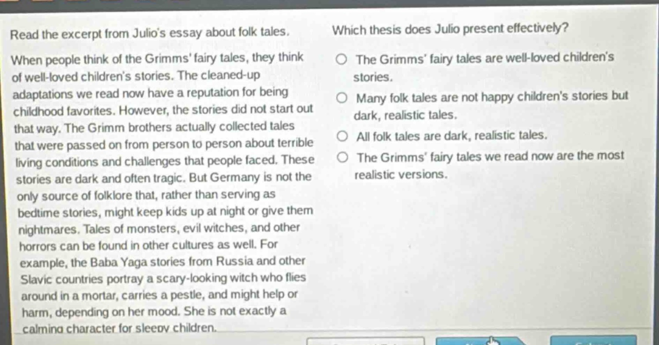 read the excerpt from julios essay about folk tales. when people think of the grimms fairy tales, they think of well - loved childrens stories. the cleaned - up adaptations we read now have a reputation for being childhood favorites. however, the stories did not start out that way. the grimm brothers actually collected tales that were passed on from person to person about terrible living conditions and challenges that people faced. these stories are dark and often tragic. but germany is not the only source of folklore that, rather than serving as bedtime stories, might keep kids up at night or give them nightmares. tales of monsters, evil witches, and other horrors can be found in other cultures as well. for example, the baba yaga stories from russia and other slavic countries portray a scary - looking witch who flies around in a mortar, carries a pestle, and might help or harm, depending on her mood. she is not exactly a calming character for sleepy children. which thesis does julio present effectively? the grimms fairy tales are well - loved childrens stories. many folk tales are not happy childrens stories but dark, realistic tales. all folk tales are dark, realistic tales. the grimms fairy tales we read now are the most realistic versions.