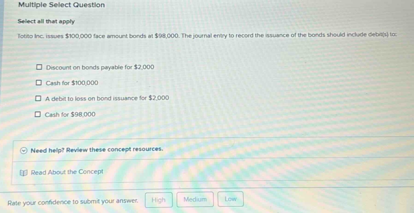 multiple select question select all that apply totito inc. issues $100,000 face amount bonds at $98,000. the journal entry to record the issuance of the bonds should include debit(s) to: discount on bonds payable for $2,000 cash for $100,000 a debit to loss on bond issuance for $2,000 cash for $98,000 need help? review these concept resources. read about the concept rate your confidence to submit your answer. high medium low