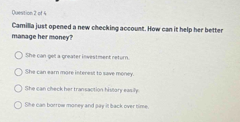 question 2 of 4 camilla just opened a new checking account. how can it help her better manage her money? she can get a greater investment return. she can earn more interest to save money. she can check her transaction history easily. she can borrow money and pay it back over time.