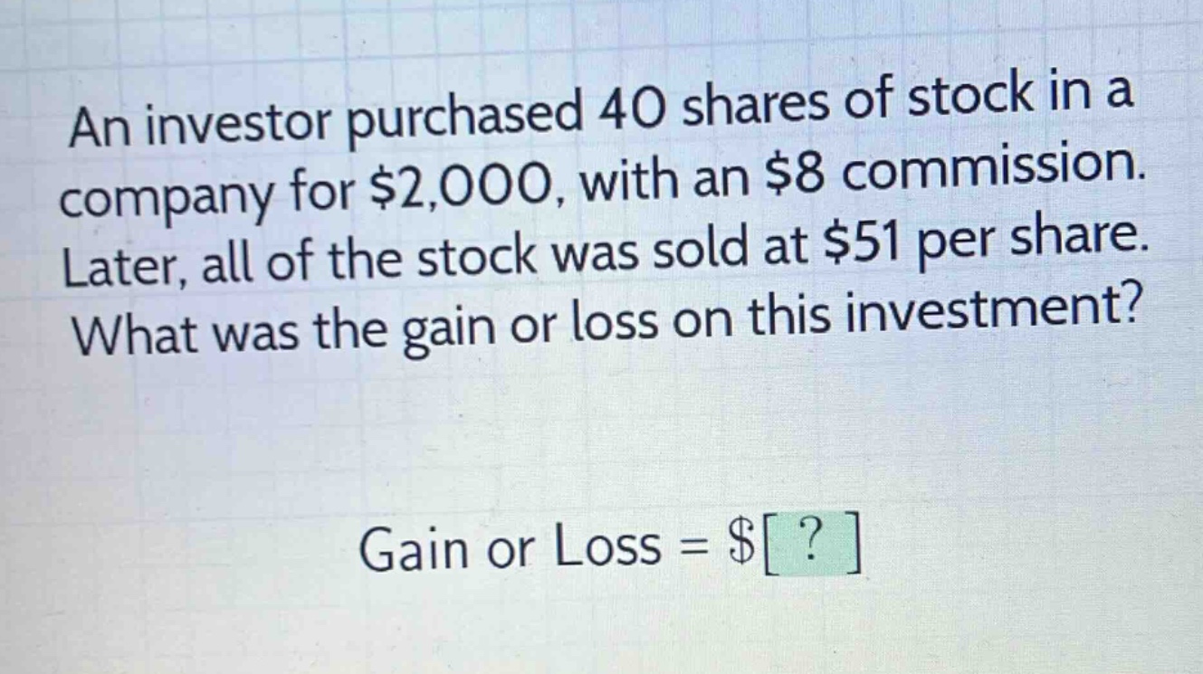 an investor purchased 40 shares of stock in a company for $2,000, with an $8 commission. later, all of the stock was sold at $51 per share. what was the gain or loss on this investment? gain or loss = $?