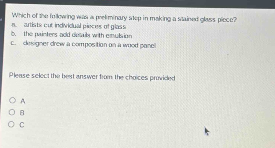 which of the following was a preliminary step in making a stained - glass piece? a. artists cut individual pieces of glass b. the painters add details with emulsion c. designer drew a composition on a wood panel please select the best answer from the choices provided a b c