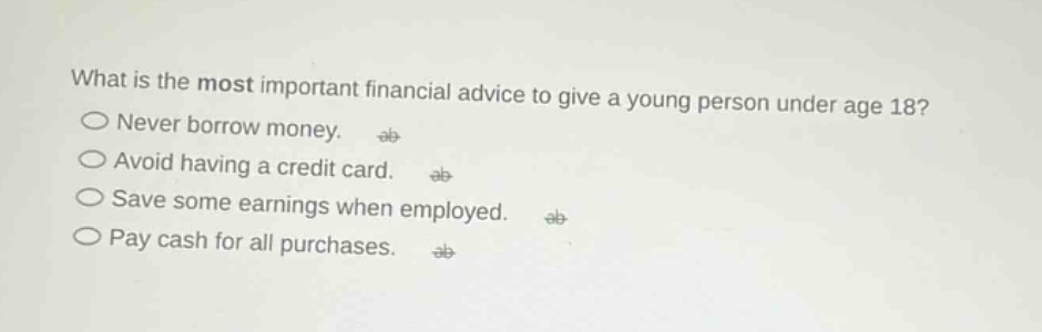 what is the most important financial advice to give a young person under age 18?\nnever borrow money.\navoid having a credit card.\nsave some earnings when employed.\npay cash for all purchases.