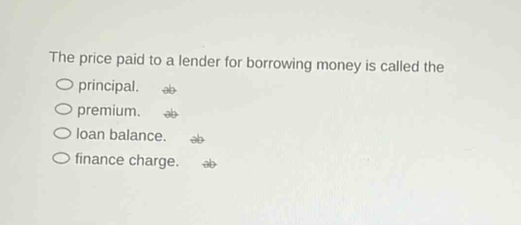 the price paid to a lender for borrowing money is called the\nprincipal.\npremium.\nloan balance.\nfinance charge.