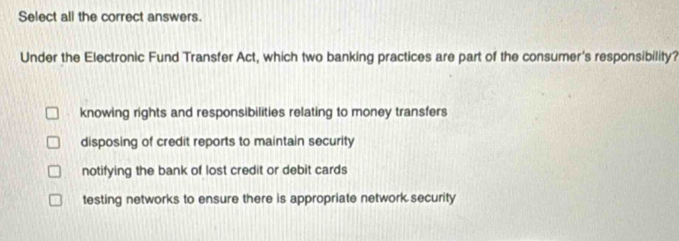 select all the correct answers. under the electronic fund transfer act, which two banking practices are part of the consumers responsibility? knowing rights and responsibilities relating to money transfers disposing of credit reports to maintain security notifying the bank of lost credit or debit cards testing networks to ensure there is appropriate network security