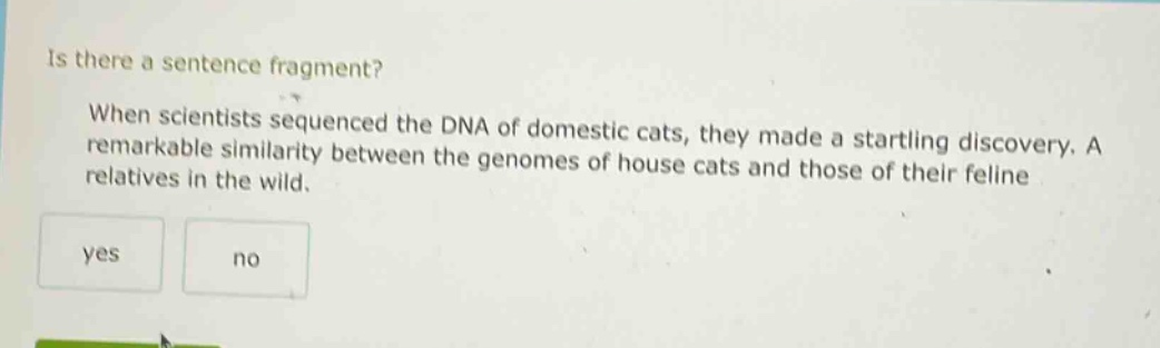 is there a sentence fragment? when scientists sequenced the dna of domestic cats, they made a startling discovery. a remarkable similarity between the genomes of house cats and those of their feline relatives in the wild. yes no