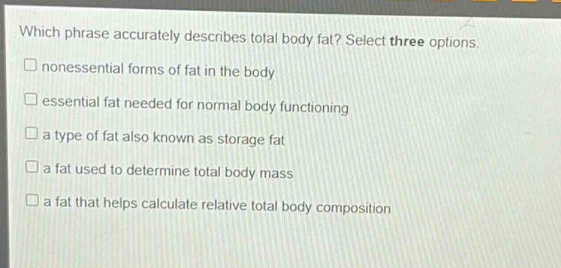 which phrase accurately describes total body fat? select three options. nonessential forms of fat in the body essential fat needed for normal body functioning a type of fat also known as storage fat a fat used to determine total body mass a fat that helps calculate relative total body composition