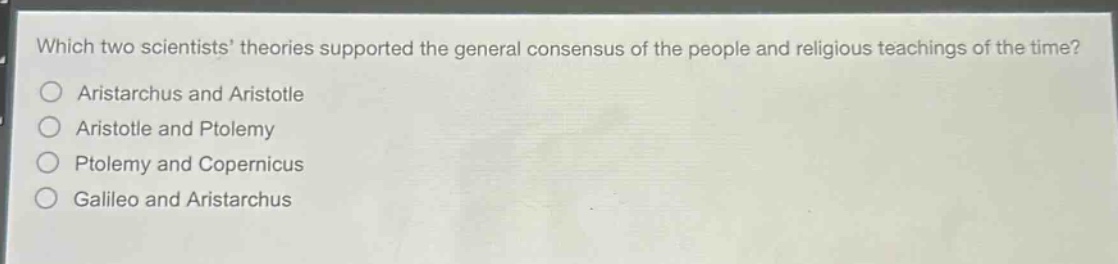 which two scientists theories supported the general consensus of the people and religious teachings of the time?\naristarchus and aristotle\naristotle and ptolemy\nptolemy and copernicus\ngalileo and aristarchus