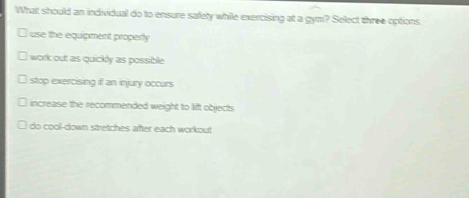 what should an individual do to ensure safety while exercising at a gym? select three options. use the equipment properly work out as quickly as possible stop exercising if an injury occurs increase the recommended weight to lift objects do cool - down stretches after each workout