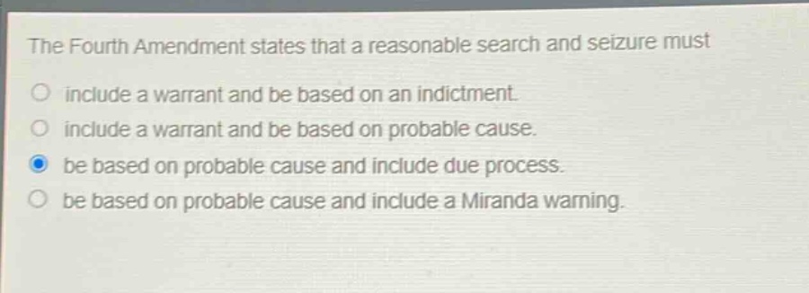 the fourth amendment states that a reasonable search and seizure must include a warrant and be based on an indictment. include a warrant and be based on probable cause. be based on probable cause and include due process. be based on probable cause and include a miranda warning.