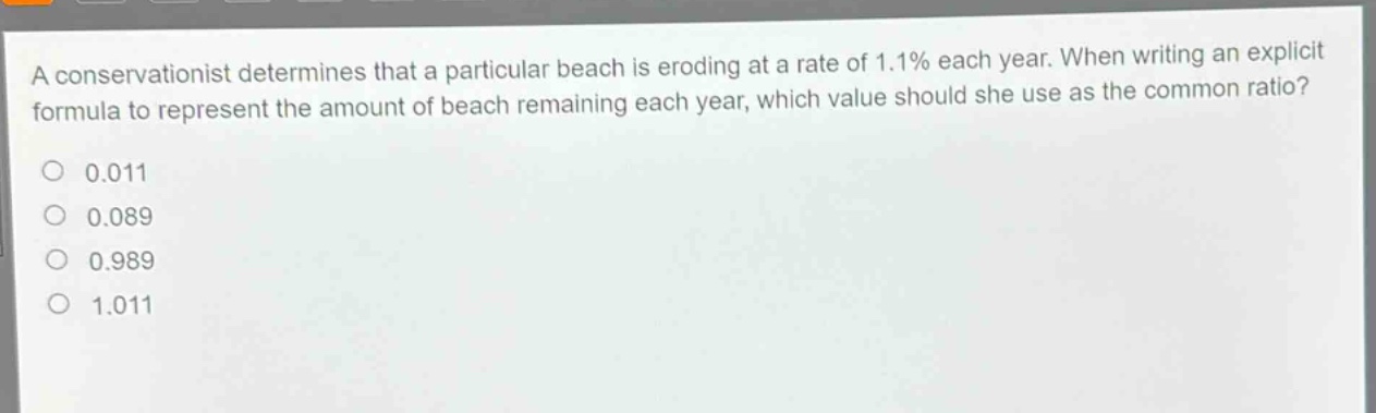 a conservationist determines that a particular beach is eroding at a rate of 1.1% each year. when writing an explicit formula to represent the amount of beach remaining each year, which value should she use as the common ratio?\n0.011\n0.089\n0.989\n1.011