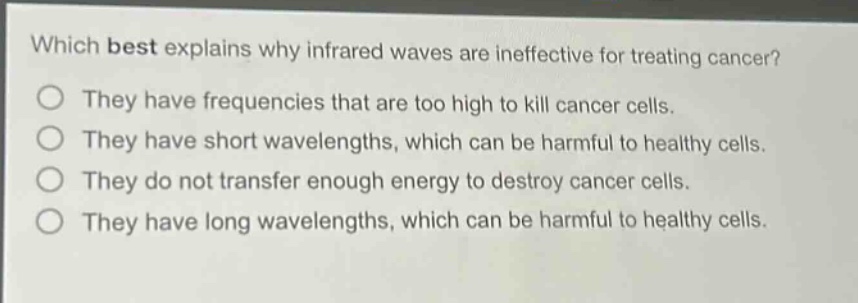 which best explains why infrared waves are ineffective for treating cancer? they have frequencies that are too high to kill cancer cells. they have short wavelengths, which can be harmful to healthy cells. they do not transfer enough energy to destroy cancer cells. they have long wavelengths, which can be harmful to healthy cells.