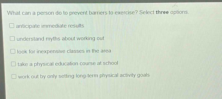 what can a person do to prevent barriers to exercise? select three options. anticipate immediate results understand myths about working out look for inexpensive classes in the area take a physical education course at school work out by only setting long - term physical activity goals