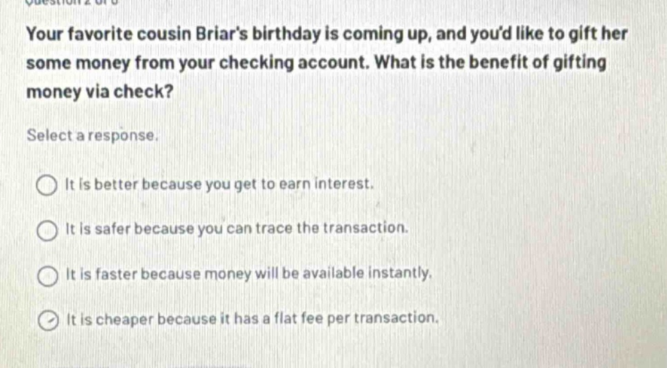 your favorite cousin briars birthday is coming up, and youd like to gift her some money from your checking account. what is the benefit of gifting money via check? select a response. it is better because you get to earn interest. it is safer because you can trace the transaction. it is faster because money will be available instantly. it is cheaper because it has a flat fee per transaction.