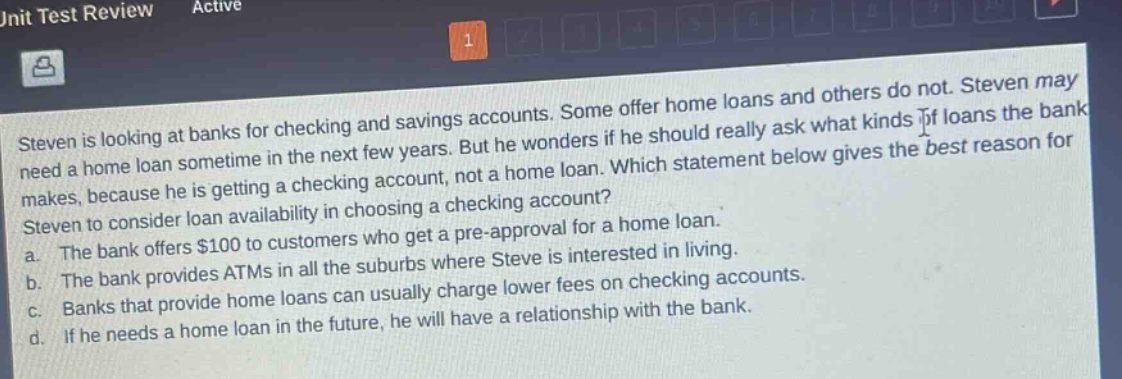 steven is looking at banks for checking and savings accounts. some offer home loans and others do not. steven may need a home loan sometime in the next few years. but he wonders if he should really ask what kinds of loans the bank makes, because he is getting a checking account, not a home loan. which statement below gives the best reason for steven to consider loan availability in choosing a checking account? a. the bank offers $100 to customers who get a pre - approval for a home loan. b. the bank provides atms in all the suburbs where steve is interested in living. c. banks that provide home loans can usually charge lower fees on checking accounts. d. if he needs a home loan in the future, he will have a relationship with the bank.