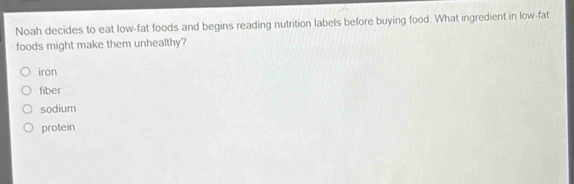 noah decides to eat low - fat foods and begins reading nutrition labels before buying food. what ingredient in low - fat foods might make them unhealthy?\niron\nfiber\nsodium\nprotein