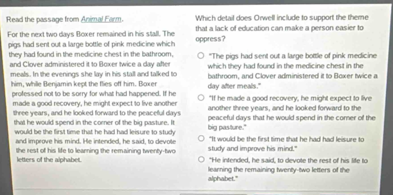 read the passage from animal farm. for the next two days boxer remained in his stall. the pigs had sent out a large bottle of pink medicine which they had found in the medicine chest in the bathroom, and clover administered it to boxer twice a day after meals. in the evenings she lay in his stall and talked to him, while benjamin kept the flies off him. boxer professed not to be sorry for what had happened. if he made a good recovery, he might expect to live another three years, and he looked forward to the peaceful days that he would spend in the corner of the big pasture. it would be the first time that he had had leisure to study and improve his mind. he intended, he said, to devote the rest of his life to learning the remaining twenty - two letters of the alphabet. which detail does orwell include to support the theme that a lack of education can make a person easier to oppress? \the pigs had sent out a large bottle of pink medicine which they had found in the medicine chest in the bathroom, and clover administered it to boxer twice a day after meals.\ \if he made a good recovery, he might expect to live another three years, and he looked forward to the peaceful days that he would spend in the corner of the big pasture.\ \it would be the first time that he had had leisure to study and improve his mind.\ \he intended, he said, to devote the rest of his life to learning the remaining twenty - two letters of the alphabet.\