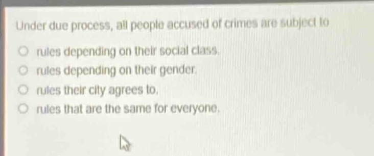 under due process, all people accused of crimes are subject to\nrules depending on their social class.\nrules depending on their gender.\nrules their city agrees to.\nrules that are the same for everyone.
