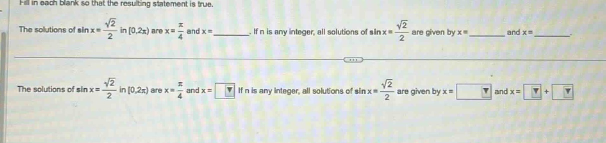 fill in each blank so that the resulting statement is true. the solutions of sin x = √2/2 in 0,2π) are x = π/4 and x = ______. if n is any integer, all solutions of sin x = √2/2 are given by x = ______ and x = ______. the solutions of sin x = √2/2 in 0,2π) are x = π/4 and x = if n is any integer, all solutions of sin x = √2/2 are given by x = and x = +