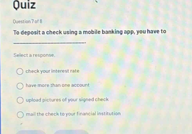 quiz\nquestion 7 of 8\nto deposit a check using a mobile banking app, you have to\nselect a response.\ncheck your interest rate\nhave more than one account\nupload pictures of your signed check\nmail the check to your financial institution