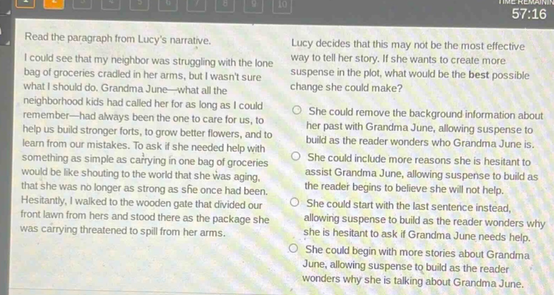 read the paragraph from lucys narrative. i could see that my neighbor was struggling with the lone bag of groceries cradled in her arms, but i wasnt sure what i should do. grandma june—what all the neighborhood kids had called her for as long as i could remember—had always been the one to care for us, to help us build stronger forts, to grow better flowers, and to learn from our mistakes. to ask if she needed help with something as simple as carrying in one bag of groceries would be like shouting to the world that she was aging, that she was no longer as strong as she once had been. hesitantly, i walked to the wooden gate that divided our front lawn from hers and stood there as the package she was carrying threatened to spill from her arms. lucy decides that this may not be the most effective way to tell her story. if she wants to create more suspense in the plot, what would be the best possible change she could make? she could remove the background information about her past with grandma june, allowing suspense to build as the reader wonders who grandma june is. she could include more reasons she is hesitant to assist grandma june, allowing suspense to build as the reader begins to believe she will not help. she could start with the last sentence instead, allowing suspense to build as the reader wonders why she is hesitant to ask if grandma june needs help. she could begin with more stories about grandma june, allowing suspense to build as the reader wonders why she is talking about grandma june.