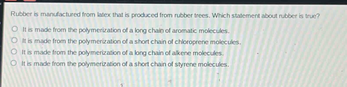 rubber is manufactured from latex that is produced from rubber trees. which statement about rubber is true? it is made from the polymerization of a long chain of aromatic molecules. it is made from the polymerization of a short chain of chloroprene molecules. it is made from the polymerization of a long chain of alkene molecules. it is made from the polymerization of a short chain of styrene molecules.