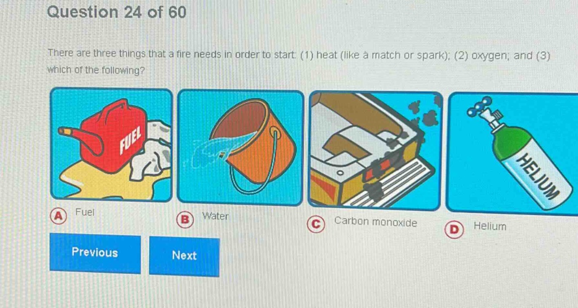 question 24 of 60\nthere are three things that a fire needs in order to start: (1) heat (like a match or spark); (2) oxygen; and (3) which of the following?\na fuel\nb water\nc carbon monoxide\nd helium\nprevious next