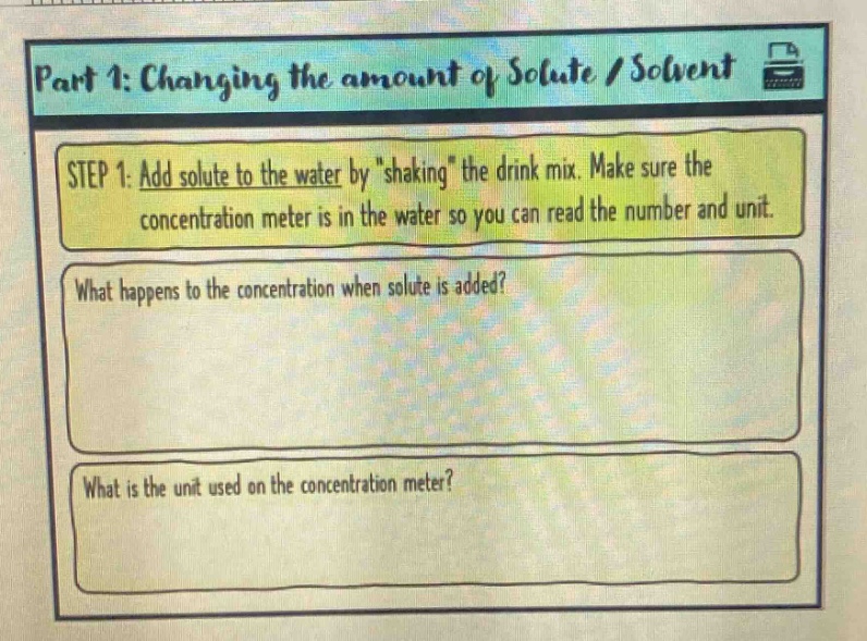 part 1: changing the amount of solute / solvent\nstep 1: add solute to the water by \shaking\ the drink mix. make sure the concentration meter is in the water so you can read the number and unit.\nwhat happens to the concentration when solute is added?\nwhat is the unit used on the concentration meter?