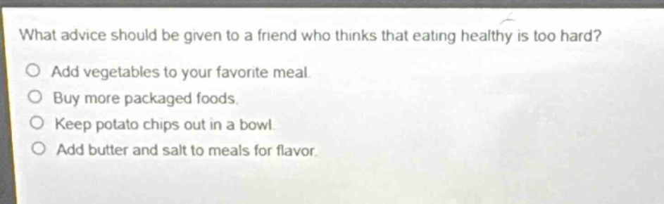 what advice should be given to a friend who thinks that eating healthy is too hard?\nadd vegetables to your favorite meal.\nbuy more packaged foods.\nkeep potato chips out in a bowl.\nadd butter and salt to meals for flavor.