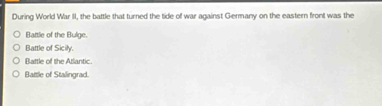 during world war ii, the battle that turned the tide of war against germany on the eastern front was the\nbattle of the bulge.\nbattle of sicily.\nbattle of the atlantic.\nbattle of stalingrad.