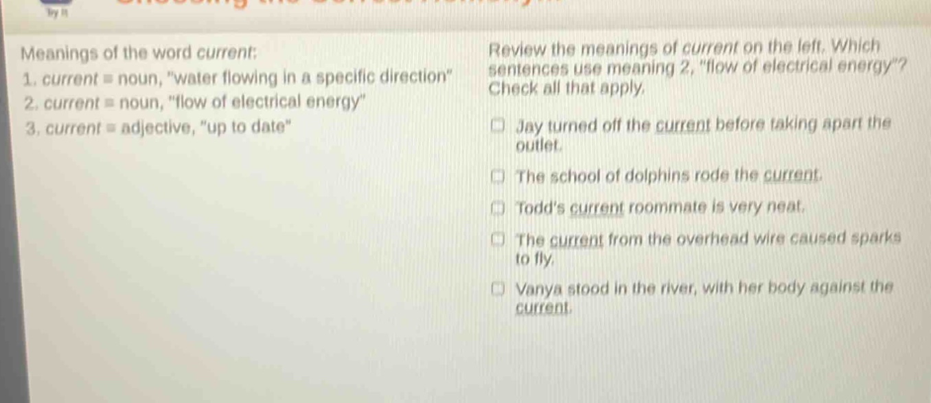 meanings of the word current: 1. current = noun, \water flowing in a specific direction\ 2. current = noun, \flow of electrical energy\ 3. current = adjective, \up to date\ review the meanings of current on the left. which sentences use meaning 2, \flow of electrical energy\? check all that apply. jay turned off the current before taking apart the outlet. the school of dolphins rode the current. todds current roommate is very neat. the current from the overhead wire caused sparks to fly. vanya stood in the river, with her body against the current.