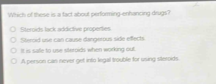 which of these is a fact about performing - enhancing drugs?\no steroids lack addictive properties.\no steroid use can cause dangerous side effects.\no it is safe to use steroids when working out.\no a person can never get into legal trouble for using steroids.
