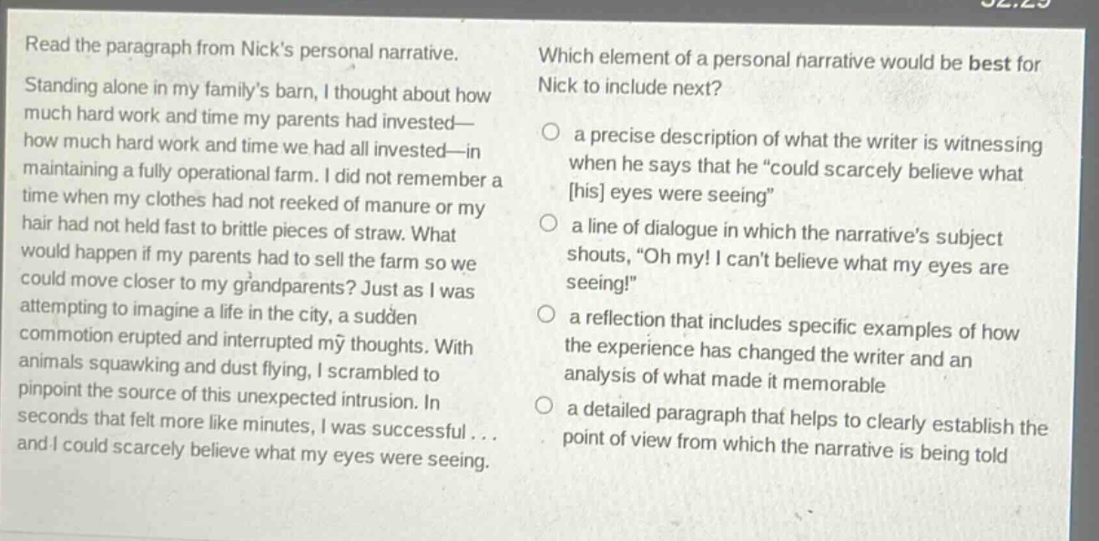 read the paragraph from nicks personal narrative. standing alone in my familys barn, i thought about how much hard work and time my parents had invested—how much hard work and time we had all invested—in maintaining a fully operational farm. i did not remember a time when my clothes had not reeked of manure or my hair had not held fast to brittle pieces of straw. what would happen if my parents had to sell the farm so we could move closer to my grandparents? just as i was attempting to imagine a life in the city, a sudden commotion erupted and interrupted my thoughts. with animals squawking and dust flying, i scrambled to pinpoint the source of this unexpected intrusion. in seconds that felt more like minutes, i was successful... and i could scarcely believe what my eyes were seeing. which element of a personal narrative would be best for nick to include next? a precise description of what the writer is witnessing when he says that he “could scarcely believe what his eyes were seeing” a line of dialogue in which the narratives subject shouts, “oh my! i cant believe what my eyes are seeing!” a reflection that includes specific examples of how the experience has changed the writer and an analysis of what made it memorable a detailed paragraph that helps to clearly establish the point of view from which the narrative is being told