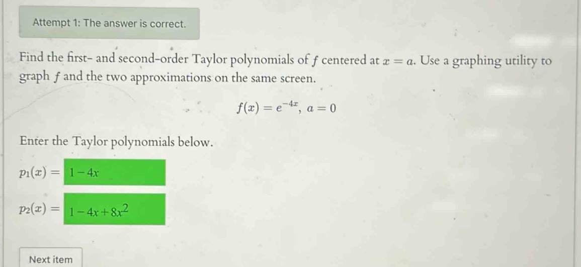 attempt 1: the answer is correct. find the first - and second - order taylor polynomials of f centered at x = a. use a graphing utility to graph f and the two approximations on the same screen. f(x)=e^(-4x), a = 0 enter the taylor polynomials below. p1(x)=1 - 4x p2(x)=1 - 4x + 8x^2 next item