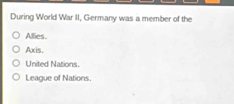 during world war ii, germany was a member of the\no allies.\no axis.\no united nations.\no league of nations.