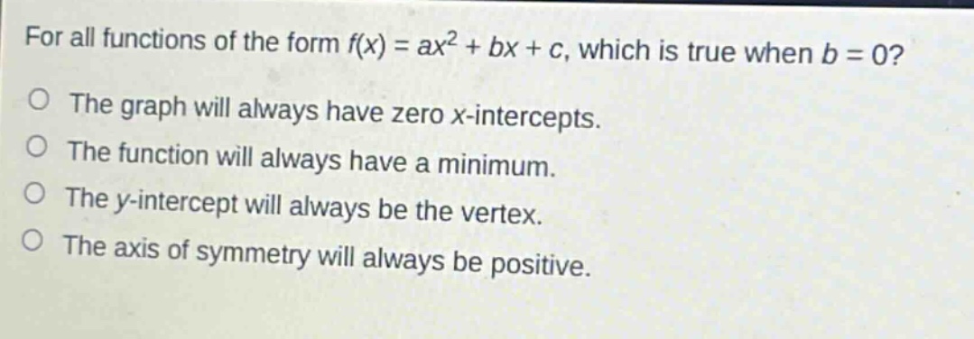for all functions of the form f(x) = ax² + bx + c, which is true when b = 0? the graph will always have zero x - intercepts. the function will always have a minimum. the y - intercept will always be the vertex. the axis of symmetry will always be positive.