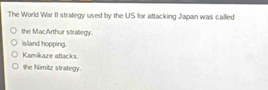 the world war ii strategy used by the us for attacking japan was called\nthe macarthur strategy.\nisland hopping.\nkamikaze attacks.\nthe nimitz strategy.