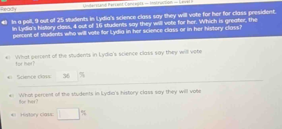 in a poll, 9 out of 25 students in lydias science class say they will vote for her for class president. in lydias history class, 4 out of 16 students say they will vote for her. which is greater, the percent of students who will vote for lydia in her science class or in her history class? what percent of the students in lydias science class say they will vote for her? science class: 36 % what percent of the students in lydias history class say they will vote for her? history class: %