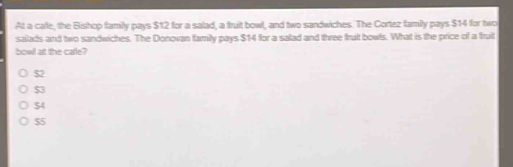 at a cafe, the bishop family pays $12 for a salad, a fruit bowl, and two sandwiches. the cortez family pays $14 for two salads and two sandwiches. the donovan family pays $14 for a salad and three fruit bowls. what is the price of a fruit bowl at the cafe?\n$2\n$3\n$4\n$5
