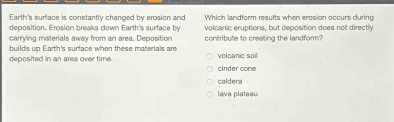 earth’s surface is constantly changed by erosion and deposition. erosion breaks down earth’s surface by carrying materials away from an area. deposition builds up earth’s surface when these materials are deposited in an area over time. which landform results when erosion occurs during volcanic eruptions, but deposition does not directly contribute to creating the landform? volcanic soil cinder cone caldera lava plateau