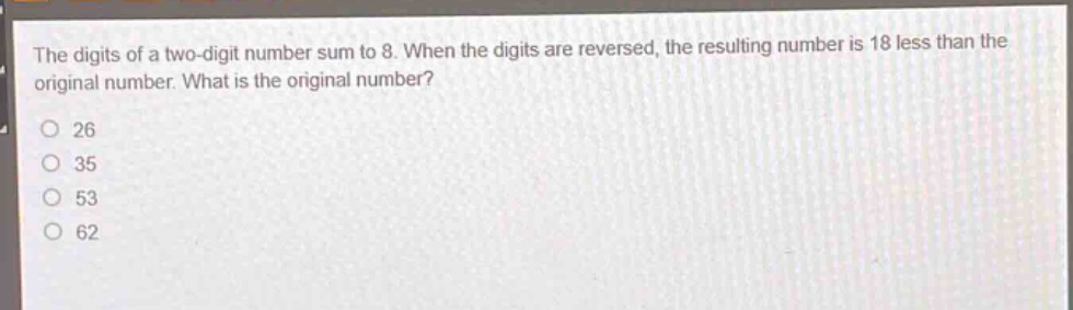 the digits of a two - digit number sum to 8. when the digits are reversed, the resulting number is 18 less than the original number. what is the original number?\n26\n35\n53\n62