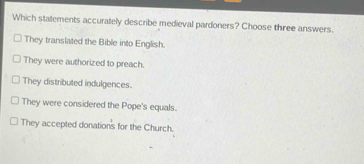 which statements accurately describe medieval pardoners? choose three answers. they translated the bible into english. they were authorized to preach. they distributed indulgences. they were considered the popes equals. they accepted donations for the church.