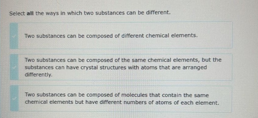 select all the ways in which two substances can be different. two substances can be composed of different chemical elements. two substances can be composed of the same chemical elements, but the substances can have crystal structures with atoms that are arranged differently. two substances can be composed of molecules that contain the same chemical elements but have different numbers of atoms of each element.