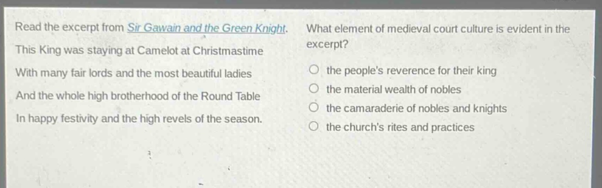 read the excerpt from sir gawain and the green knight. this king was staying at camelot at christmastime with many fair lords and the most beautiful ladies and the whole high brotherhood of the round table in happy festivity and the high revels of the season. what element of medieval court culture is evident in the excerpt? the peoples reverence for their king the material wealth of nobles the camaraderie of nobles and knights the churchs rites and practices
