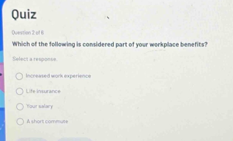 quiz question 2 of 6 which of the following is considered part of your workplace benefits? select a response. increased work experience life insurance your salary a short commute