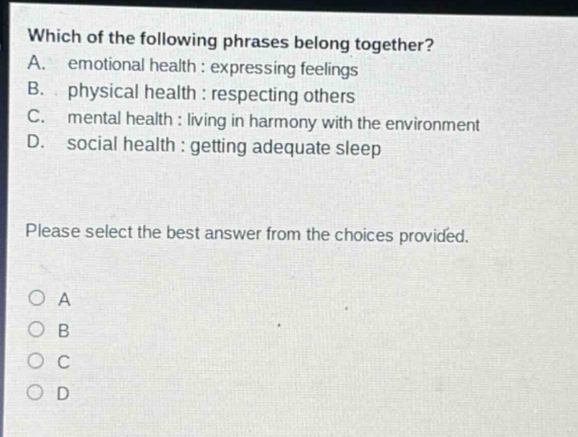 which of the following phrases belong together? a. emotional health : expressing feelings b. physical health : respecting others c. mental health : living in harmony with the environment d. social health : getting adequate sleep please select the best answer from the choices provided. o a o b o c o d