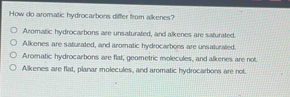 how do aromatic hydrocarbons differ from alkenes? aromatic hydrocarbons are unsaturated, and alkenes are saturated. alkenes are saturated, and aromatic hydrocarbons are unsaturated. aromatic hydrocarbons are flat, geometric molecules, and alkenes are not. alkenes are flat, planar molecules, and aromatic hydrocarbons are not.