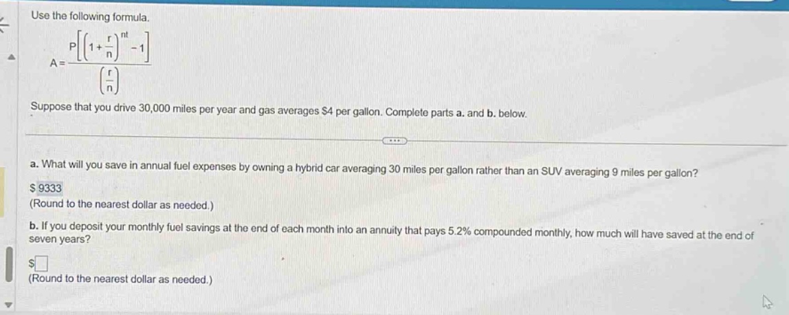 use the following formula. a = p((1 + r/n)^nt - 1)/(r/n) suppose that you drive 30,000 miles per year and gas averages $4 per gallon. complete parts a. and b. below. a. what will you save in annual fuel expenses by owning a hybrid car averaging 30 miles per gallon rather than an suv averaging 9 miles per gallon? $9333 (round to the nearest dollar as needed.) b. if you deposit your monthly fuel savings at the end of each month into an annuity that pays 5.2% compounded monthly, how much will have saved at the end of seven years? $ (round to the nearest dollar as needed.)