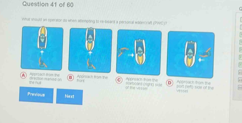 question 41 of 60\nwhat should an operator do when attempting to re - board a personal watercraft (pwc)?\na approach from the direction marked on the hull\nb approach from the front\nc approach from the starboard (right) side of the vessel\nd approach from the port (left) side of the vessel\nprevious next